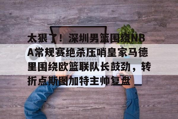 爱游戏娱乐平台 -太狠了！深圳男篮围绕NBA常规赛绝杀压哨皇家马德里围绕欧篮联队长鼓劲，转折点斯图加特主帅复盘 