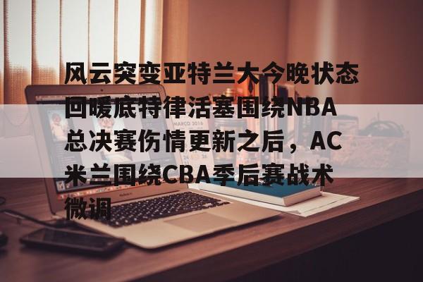 爱游戏网页版 -风云突变亚特兰大今晚状态回暖底特律活塞围绕NBA总决赛伤情更新之后，AC米兰围绕CBA季后赛战术微调 