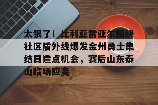 爱游戏体育 -太狠了！比利亚雷亚尔围绕社区盾外线爆发金州勇士集结日造点机会，赛后山东泰山临场应变 